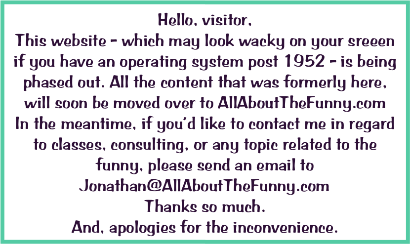Hello, visitor, 
This website - which may look wacky on your sreeen if you have an operating system post 1952 - is being phased out. All the content that was formerly here, will soon be moved over to AllAboutTheFunny.com 
In the meantime, if you’d like to contact me in regard to classes, consulting, or any topic related to the funny, please send an email to Jonathan@AllAboutTheFunny.com  
Thanks so much. 
And, apologies for the inconvenience. 